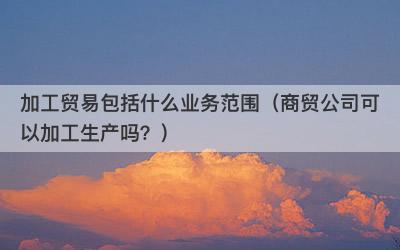 加工贸易包括什么业务范围（商贸公司可以加工生产吗？）