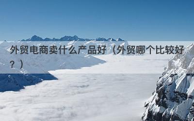 外贸电商卖什么产品好（外贸哪个比较好？）